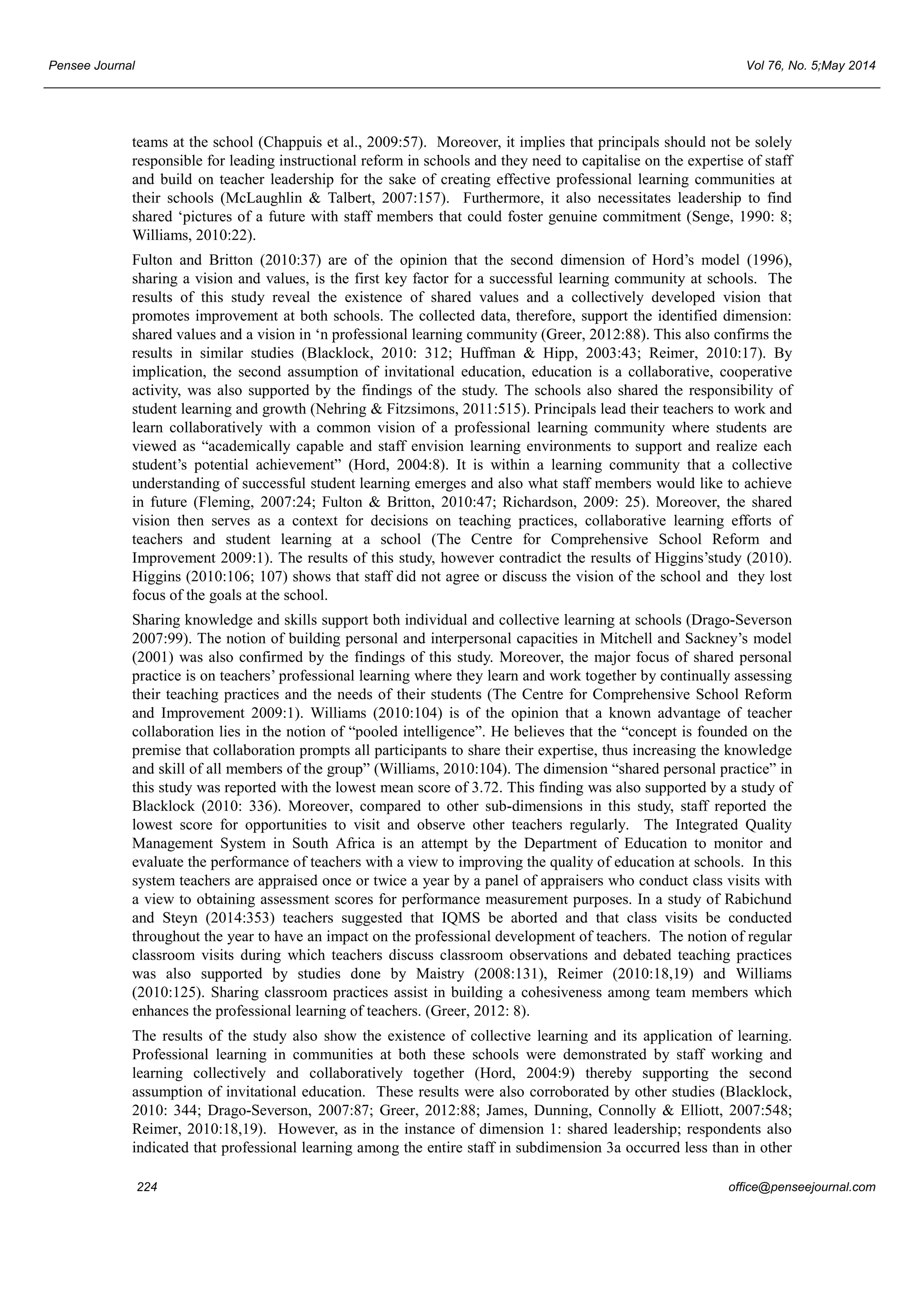 Pensee Journal Vol 76, No. 5;May 2014 
teams at the school (Chappuis et al., 2009:57). Moreover, it implies that principals should not be solely 
responsible for leading instructional reform in schools and they need to capitalise on the expertise of staff 
and build on teacher leadership for the sake of creating effective professional learning communities at 
their schools (McLaughlin & Talbert, 2007:157). Furthermore, it also necessitates leadership to find 
shared ‘pictures of a future with staff members that could foster genuine commitment (Senge, 1990: 8; 
Williams, 2010:22). 
Fulton and Britton (2010:37) are of the opinion that the second dimension of Hord’s model (1996), 
sharing a vision and values, is the first key factor for a successful learning community at schools. The 
results of this study reveal the existence of shared values and a collectively developed vision that 
promotes improvement at both schools. The collected data, therefore, support the identified dimension: 
shared values and a vision in ‘n professional learning community (Greer, 2012:88). This also confirms the 
results in similar studies (Blacklock, 2010: 312; Huffman & Hipp, 2003:43; Reimer, 2010:17). By 
implication, the second assumption of invitational education, education is a collaborative, cooperative 
activity, was also supported by the findings of the study. The schools also shared the responsibility of 
student learning and growth (Nehring & Fitzsimons, 2011:515). Principals lead their teachers to work and 
learn collaboratively with a common vision of a professional learning community where students are 
viewed as “academically capable and staff envision learning environments to support and realize each 
student’s potential achievement” (Hord, 2004:8). It is within a learning community that a collective 
understanding of successful student learning emerges and also what staff members would like to achieve 
in future (Fleming, 2007:24; Fulton & Britton, 2010:47; Richardson, 2009: 25). Moreover, the shared 
vision then serves as a context for decisions on teaching practices, collaborative learning efforts of 
teachers and student learning at a school (The Centre for Comprehensive School Reform and 
Improvement 2009:1). The results of this study, however contradict the results of Higgins’study (2010). 
Higgins (2010:106; 107) shows that staff did not agree or discuss the vision of the school and they lost 
focus of the goals at the school. 
Sharing knowledge and skills support both individual and collective learning at schools (Drago-Severson 
2007:99). The notion of building personal and interpersonal capacities in Mitchell and Sackney’s model 
(2001) was also confirmed by the findings of this study. Moreover, the major focus of shared personal 
practice is on teachers’ professional learning where they learn and work together by continually assessing 
their teaching practices and the needs of their students (The Centre for Comprehensive School Reform 
and Improvement 2009:1). Williams (2010:104) is of the opinion that a known advantage of teacher 
collaboration lies in the notion of “pooled intelligence”. He believes that the “concept is founded on the 
premise that collaboration prompts all participants to share their expertise, thus increasing the knowledge 
and skill of all members of the group” (Williams, 2010:104). The dimension “shared personal practice” in 
this study was reported with the lowest mean score of 3.72. This finding was also supported by a study of 
Blacklock (2010: 336). Moreover, compared to other sub-dimensions in this study, staff reported the 
lowest score for opportunities to visit and observe other teachers regularly. The Integrated Quality 
Management System in South Africa is an attempt by the Department of Education to monitor and 
evaluate the performance of teachers with a view to improving the quality of education at schools. In this 
system teachers are appraised once or twice a year by a panel of appraisers who conduct class visits with 
a view to obtaining assessment scores for performance measurement purposes. In a study of Rabichund 
and Steyn (2014:353) teachers suggested that IQMS be aborted and that class visits be conducted 
throughout the year to have an impact on the professional development of teachers. The notion of regular 
classroom visits during which teachers discuss classroom observations and debated teaching practices 
was also supported by studies done by Maistry (2008:131), Reimer (2010:18,19) and Williams 
(2010:125). Sharing classroom practices assist in building a cohesiveness among team members which 
enhances the professional learning of teachers. (Greer, 2012: 8). 
The results of the study also show the existence of collective learning and its application of learning. 
Professional learning in communities at both these schools were demonstrated by staff working and 
learning collectively and collaboratively together (Hord, 2004:9) thereby supporting the second 
assumption of invitational education. These results were also corroborated by other studies (Blacklock, 
2010: 344; Drago-Severson, 2007:87; Greer, 2012:88; James, Dunning, Connolly & Elliott, 2007:548; 
Reimer, 2010:18,19). However, as in the instance of dimension 1: shared leadership; respondents also 
indicated that professional learning among the entire staff in subdimension 3a occurred less than in other 
224 office@penseejournal.com 
 