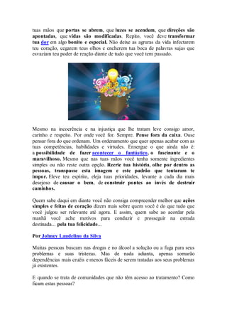 tuas mãos que portas se abrem, que luzes se acendem, que direções são
apontadas, que vidas são modificadas. Repito, você deve transformar
tua dor em algo bonito e especial. Não deixe as agruras da vida infectarem
teu coração, cegarem teus olhos e encherem tua boca de palavras sujas que
esvaziam teu poder de reação diante de tudo que você tem passado.
Mesmo na incoerência e na injustiça que lhe tratam leve consigo amor,
carinho e respeito. Por onde você for. Sempre. Pense fora da caixa. Ouse
pensar fora do que ordenam. Um ordenamento que quer apenas acabar com as
tuas competências, habilidades e virtudes. Enxergue o que ainda não é:
a possibilidade de fazer acontecer o fantástico, o fascinante e o
maravilhoso. Mesmo que nas tuas mãos você tenha somente ingredientes
simples ou não reste outra opção. Recrie tua história, olhe por dentro as
pessoas, transpasse esta imagem e este padrão que tentaram te
impor. Eleve teu espírito, eleja tuas prioridades, levante a cada dia mais
desejoso de causar o bem, de construir pontes ao invés de destruir
caminhos.
Quem sabe daqui em diante você não consiga compreender melhor que ações
simples e feitas de coração dizem mais sobre quem você é do que tudo que
você julgou ser relevante até agora. E assim, quem sabe ao acordar pela
manhã você ache motivos para conduzir e prosseguir na estrada
destinada... pela tua felicidade...
Por Johney Laudelino da Silva
Muitas pessoas buscam nas drogas e no álcool a solução ou a fuga para seus
problemas e suas tristezas. Mas de nada adianta, apenas somarão
dependências mais cruéis e menos fáceis de serem tratadas aos seus problemas
já existentes.
E quando se trata de comunidades que não têm acesso ao tratamento? Como
ficam estas pessoas?
 