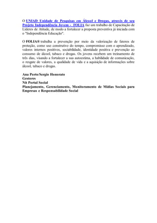 O UNIAD Unidade de Pesquisas em Álcool e Drogas, através de seu
Projeto Independência Jovem - FOLIA faz um trabalho de Capacitação de
Líderes de Atitude, de modo a fortalecer a proposta preventiva já iniciada com
o "Independência Educação".
O FOLIA® trabalha a prevenção por meio da valorização de fatores de
proteção, como uso construtivo do tempo, compromisso com o aprendizado,
valores internos positivos, sociabilidade, identidade positiva e prevenção ao
consumo de álcool, tabaco e drogas. Os jovens recebem um treinamento de
três dias, visando a fortalecer a sua autoestima, a habilidade de comunicação,
o resgate de valores, a qualidade de vida e a aquisição de informações sobre
álcool, tabaco e drogas.
Ana Porto/Sergio Honorato
Gestores
Nit Portal Social
Planejamento, Gerenciamento, Monitoramento de Mídias Sociais para
Empresas e Responsabilidade Social
 