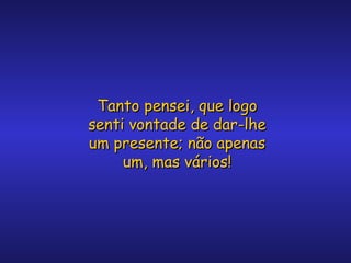 Tanto pensei, que logo
senti vontade de dar-lhe
um presente; não apenas
um, mas vários!

 