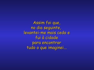 Assim foi que,
no dia seguinte,
levantei-me mais cedo e
fui à cidade
para encontrar
tudo o que imaginei...

 
