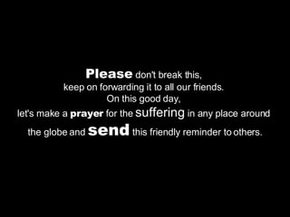 Please  don't break this,  keep on forwarding it to all our friends.  On this good day,  let's make a  prayer  for the  suffering  in any place around  the globe and  send  this friendly reminder to others. 