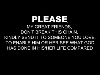 PLEASE , MY GREAT FRIENDS,  DON'T BREAK THIS CHAIN,  KINDLY SEND IT TO SOMEONE YOU LOVE, TO ENABLE HIM OR HER SEE WHAT GOD HAS DONE IN HIS/HER LIFE COMPARED 