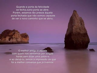 Quando a porta da felicidade se fecha,outra porta se abre.Porém, estamos tão presos àquelaporta fechada que não somos capazes de ver o novo caminho que se abriu.O melhor amigo é aquelecom quem nos sentamos por longas horas,sem dizer uma palavra, e ao deixá-lo, temos a impressão de quefoi a melhor conversa que já tivemos.