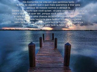 Há momentos na vida em que sentimos tanto a falta de alguém que o que mais queremos é tirar estapessoa de nossos sonhos e abraçá-la.Sonhe com aquilo que você quiser, vá para onde você queira ir,seja o que você quer ser, porque você possui apenas uma vidae nela só temos uma chance de fazer aquilo que queremos.Tenha felicidade bastante para fazê-la doce, dificuldadespara fazê-la forte, tristeza para fazê-la humana e esperançasuficiente para fazê-la feliz.