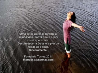 Uma coisaaprendiduranteaminhavida, sofrernao e a piorcoisaqueexiste.Desobedecer a Deus e a piordetodas as coisas.Sinceramente,Fernanda Torres/2011fftorres65@hotmail.com