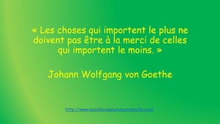 « Les choses qui importent le plus ne
doivent pas être à la merci de celles
qui importent le moins. »
Johann Wolfgang von Goethe
http://www.nouvelleviepourunegrenouille.com/
 