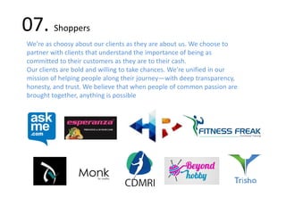 07. Shoppers
We’re as choosy about our clients as they are about us. We choose to
partner with clients that understand the importance of being as
committed to their customers as they are to their cash.
Our clients are bold and willing to take chances. We’re unified in our
mission of helping people along their journey—with deep transparency,
honesty, and trust. We believe that when people of common passion are
brought together, anything is possible
 