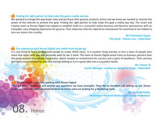 08. Honor
Finding the right partner to help make this goal a reality was key
We wanted to change the way buyer view and purchase their grocery products online and we knew we needed to channel the
power of the Internet to achieve this goal. Finding the right partner to help make this goal a reality was key. The smart and
creative team at Penser Digital has helped us establish itself as a successful online business and become synonymous with an
enjoyable, easy shopping experience for grocery. Their extensive internet experience and passion for ecommerce has helped to
turn our vision into a reality.
Mr.T.Venkatesh Gupta
City Head – Askme.com - Hyderabad
Our experience with Penser Digital was stellar from the get-go
It is one thing to hire a professional vender to create YOUR vision. It is another thing entirely, to hire a team of people who
share that vision with you and genuinely want to see it excel. The team at Penser Digital acted more as business partners than
3rd party vendors throughout the process, which created an environment for success and a spirit of excellence. Their services
are highly recommended for any new startup looking to turn a great idea into a successful reality.
Ms. Pavani .N
Center Manager –Esperanza- Vangalrao Nagar,- Hyderabad
Its truly been a pleasure working with Penser Digital
They are always available and answer any questions we have promptly. They did an excellent job setting up our Dance
studio and I would highly recommend them to others who are looking for a Marketing team.
Mr. Harinath Reddy
Proprietor – Harinath Reddy Dance Studio-Hyderabad
 