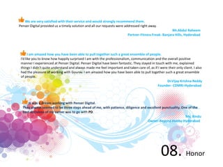 08. Honor
We are very satisfied with their service and would strongly recommend them.
Penser Digital provided us a timely solution and all our requests were addressed right away.
Mr.Abdul Raheem
Partner-Fitness Freak- Banjara Hills, Hyderabad
I am amazed how you have been able to pull together such a great ensemble of people.
I’d like you to know how happily surprised I am with the professionalism, communication and the overall positive
manner I experienced at Penser Digital. Penser Digital have been fantastic. They stayed in touch with me, explained
things I didn't quite understand and always made me feel important and taken care of, as if I were their only client. I also
had the pleasure of working with Gourav. I am amazed how you have been able to pull together such a great ensemble
of people.
Dr.Vijay Krishna Reddy
Founder- CDMRI-Hyderabad
It was a dream working with Penser Digital.
They always seemed to be three steps ahead of me, with patience, diligence and excellent punctuality. One of the
best decisions of my career was to go with PD.
Ms. Bindu
Owner-Beyond Hobby-Hyderabad
 