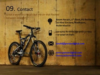09. Contact
is not a word or a touch but the air that flashed
between strangers.”
Room No:401, 4th Floor, PS Residency
Jai Hind Enclave, Madhapur,
Hyderabad-81
+91-9703-82-6882/+91-9100-77-1955
+91-4040-26-8402
junaid@penserdigital.com
www.penserdigital.com
www.couturetrivia.com
 