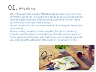 01. Who We Are
We are Involved in the arena of Marketing, We are new; we are novel; we
are Pensive. We do not think about what can be done; we think about how
to do it because we believe that everything can be done. We don’t think
out of the box; we believe there is no box.
We aim to satisfy not the customers, we think of satisfying our family: You
are our family.
We fear nothing; we will stop at nothing- Our thirst for excellence has
propelled us to be zealous, to meander away from the ordinary and to go
for the eccentric and the crazy yet effective ideas which will give you what
you want and us the satisfaction of having been the partner in crime.
 