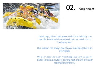 02. Assignment
These days, all we hear about is that the industry is in
trouble. Everybody is so scared, but our mission is to
having no fear.
Our mission has always been to do something that suits
everybody.
We don't care too much what happened in the past. we
prefer to focus on what is coming next and we are really
looking forward to it.
 