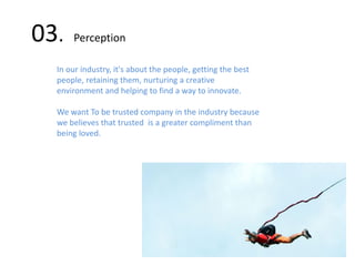 03. Perception
In our industry, it's about the people, getting the best
people, retaining them, nurturing a creative
environment and helping to find a way to innovate.
We want To be trusted company in the industry because
we believes that trusted is a greater compliment than
being loved.
 