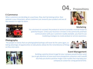 04. Propositions
E-Commerce
When customers are deciding on a purchase, they start by looking online. Your
website is your showroom, where customers can research your product and see all
the reasons it is right for them.
Marketing
For a business to succeed, the product or service it provides must be known to
potential buyers. Unless your business is known in the community and have
communication with your customers readily available, you have to use
marketing strategies to create product or service awareness.
Photography
The people or events that are photographed perhaps will never be the same again, so
taking advantage of opportunities to take photos allows for the remembrance of things
as they once were.
Event Management
Building a positive brand image for your company would further assist
you to get attention of more and more prospective customers and it would
also help you build a positive image in the market that may help your
company to sustain for a long period of time.
 