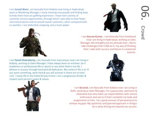 06.Crowd
I am Junaid Warsi , am basically from Kolkata now living in Hyderabad,
work as Marketing Manager, I enjoy meeting new people and finding ways
to help them have an uplifting experience. I have had a variety of
customer service opportunities, through which I was able to have fewer
returned products and increased repeat customers, when compared with
co-workers. I am dedicated, outgoing, and a team player.
I am Gourav Kumar , I am basically from Jharkhand
now I am living in Hyderabad, working as Sales
Manager, My strengths are my attitude that I, like to
take challenges that I CAN do it, my way of thinking
that I, take both success and failure in a balanced
manner.
I am Tamal Chakraborty, I am basically from Sreerampur now I am living in
Kolkata, working as Sales Manager, I have always been an achiever; be it
academics or professional life or sports or any other field in my life. I
believe in success through hard work & dedication. My motto in life is to ‘If
you want something, work hard & you will achieve it; there are no shot
cuts’. I enjoy life to the fullest & love humor. I am a progressive thinker &
respect each person’s space & values.
I am Sk.Israil, I am Basically from Kolkata now I am Living in
Delhi, working as Sales Manager, I’m a passionate, optimistic &
dedicated man who takes up responsibilities with utmost
enthusiasm and see to it that I complete my tasks and
assignments in time. I’ve a great amount of perseverance to
achieve my goal. My optimistic and planned approach in things I
do is what driving me towards my success.
 