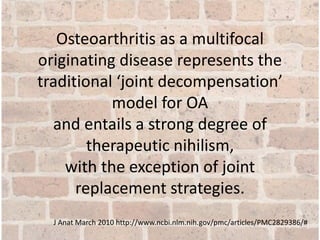 Osteoarthritis as a multifocal
originating disease represents the
traditional ‘joint decompensation’
model for OA
and entails a strong degree of
therapeutic nihilism,
with the exception of joint
replacement strategies.
J Anat March 2010 http://www.ncbi.nlm.nih.gov/pmc/articles/PMC2829386/#
 