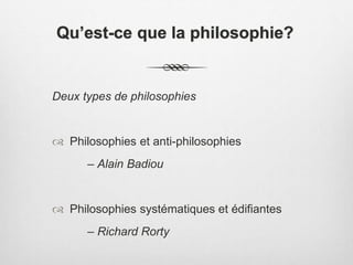 Qu’est-ce que la philosophie?
Deux types de philosophies
 Philosophies et anti-philosophies
– Alain Badiou
 Philosophies systématiques et édifiantes
– Richard Rorty
 