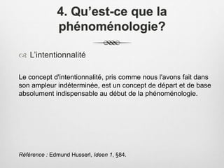 4. Qu’est-ce que la
phénoménologie?
 L’intentionnalité
Le concept d'intentionnalité, pris comme nous l'avons fait dans
son ampleur indéterminée, est un concept de départ et de base
absolument indispensable au début de la phénoménologie.
Référence : Edmund Husserl, Ideen 1, §84.
 
