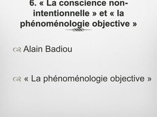 6. « La conscience non-
intentionnelle » et « la
phénoménologie objective »
 Alain Badiou
 « La phénoménologie objective »
 