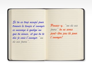 Si tu es trop occupé pour
trouver le temps d’envoyer
ce message à quelqu’un
que tu aimes, et que tu te
dis je vais l’envoyer “un
de ces jours”,
Penses-y, “un de ces
jours” tu ne seras
peut-être pas là pour
l’envoyer!
 