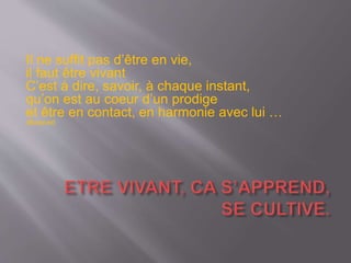 Il ne suffit pas d’être en vie,
il faut être vivant
C’est à dire, savoir, à chaque instant,
qu’on est au coeur d’un prodige
et être en contact, en harmonie avec lui …
(Barjavel)
 