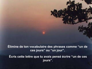 Élimine de ton vocabulaire des phrases comme “un de ces jours” ou “un jour”. Écris cette lettre que tu avais pensé écrire “un de ces jours”. 