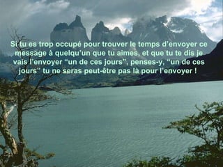 Si tu es trop occupé pour trouver le temps d’envoyer ce message à quelqu’un que tu aimes, et que tu te dis je vais l’envoyer “un de ces jours”, penses-y, “un de ces jours” tu ne seras peut-être pas là pour l’envoyer !  