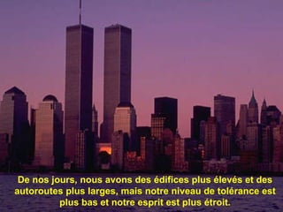 De nos jours, nous avons des  édifices plus élevés et des autoroutes plus larges, mais notre niveau de tolérance est plus bas et notre esprit est plus étroit. 