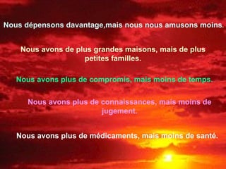 Nous dépensons davantage,mais nous nous amusons moins . Nous avons de plus grandes maisons, mais de plus petites familles. Nous avons plus de compromis, mais moins de temps. Nous avons plus de connaissances, mais moins de jugement. Nous avons plus de médicaments, mais moins de santé. 