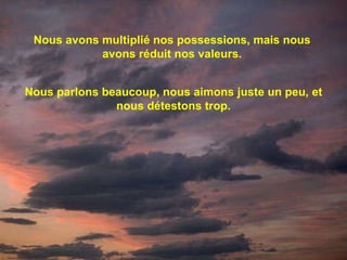Nous avons multiplié nos possessions, mais nous avons réduit nos valeurs. Nous parlons beaucoup, nous aimons juste un peu, et nous détestons trop. 