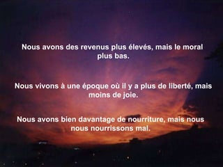 Nous avons des revenus plus élevés, mais le moral  plus bas. Nous vivons à une époque où il y a plus de liberté, mais moins de joie. Nous avons bien davantage de nourriture, mais nous nous nourrissons mal. 