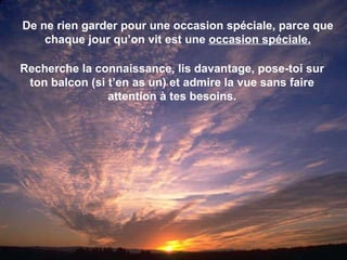 De ne rien garder pour une occasion spéciale, parce que chaque jour qu’on vit est une  occasion spéciale. Recherche la connaissance, lis davantage, pose-toi sur ton balcon (si t’en as un) et admire la vue sans faire attention à tes besoins. 