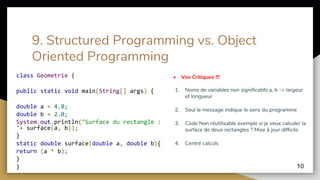 9. Structured Programming vs. Object
Oriented Programming
class Geometrie {
public static void main(String[] args) {
double a = 4.0;
double b = 2.0;
System.out.println("Surface du rectangle :
"+ surface(a, b));
}
static double surface(double a, double b){
return (a * b);
}
}
• Vos Critiques !!!
1. Noms de variables non significatifs a, b -> largeur
et longueur
2. Seul le message indique le sens du programme
3. Code Non réutilisable exemple si je veux calculer la
surface de deux rectangles ? Mise à jour difficile
4. Centré calculs
10
 