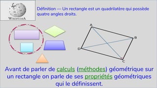 Dr Asmaa BENGUEDDACH 13
Définition — Un rectangle est un quadrilatère qui possède
quatre angles droits.
Avant de parler de calculs (méthodes) géométrique sur
un rectangle on parle de ses propriétés géométriques
qui le définissent.
 