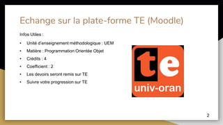 Echange sur la plate-forme TE (Moodle)
2
Infos Utiles :
• Unité d’enseignement méthodologique : UEM
• Matière : Programmation Orientée Objet
• Crédits : 4
• Coefficient : 2
• Les devoirs seront remis sur TE
• Suivre votre progression sur TE
 