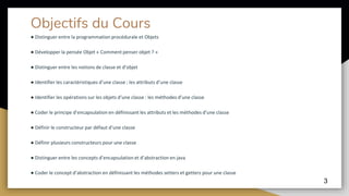 Objectifs du Cours
● Distinguer entre la programmation procédurale et Objets
● Développer la pensée Objet « Comment penser objet ? »
● Distinguer entre les notions de classe et d’objet
● Identifier les caractéristiques d’une classe : les attributs d’une classe
● Identifier les opérations sur les objets d’une classe : les méthodes d’une classe
● Coder le principe d’encapsulation en définissant les attributs et les méthodes d’une classe
● Définir le constructeur par défaut d’une classe
● Définir plusieurs constructeurs pour une classe
● Distinguer entre les concepts d’encapsulation et d’abstraction en java
● Coder le concept d’abstraction en définissant les méthodes setters et getters pour une classe
3
 