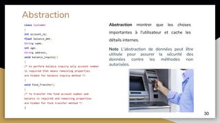class Customer
{
int account_no;
float balance_Amt;
String name;
int age;
String address;
void balance_inquiry()
{
/* to perform balance inquiry only account number
is required that means remaining properties
are hidden for balance inquiry method */
}
void fund_Transfer()
{
/* To transfer the fund account number and
balance is required and remaining properties
are hidden for fund transfer method */
}
30
Abstraction
Abstraction montrer que les choses
importantes à l'utilisateur et cache les
détails internes.
Note L'abstraction de données peut être
utilisée pour assurer la sécurité des
données contre les méthodes non
autorisées.
 
