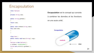 class Employee
{
private String name;
public String getName()
{
return name;
}
public void setName(String name){
this.name=name;
}
}
class Demo {
public static void main(String[] args)
{
Employee e=new Employee();
e.setName(« BenMohammed");
System.out.println(e.getName());
} }
31
Encapsulation
Encapsulation est le concept qui consiste
à combiner les données et les fonctions
en une seule unité.
 
