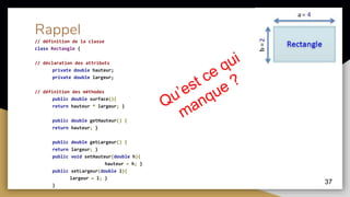 37
Rappel
// définition de la classe
class Rectangle {
// déclaration des attributs
private double hauteur;
private double largeur;
// définition des méthodes
public double surface(){
return hauteur * largeur; }
public double getHauteur() {
return hauteur; }
public double getLargeur() {
return largeur; }
public void setHauteur(double h){
hauteur = h; }
public setLargeur(double l){
largeur = l; }
}
 
