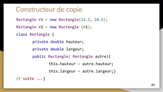 Constructeur de copie
Rectangle r1 = new Rectangle(12.3, 24.5);
Rectangle r2 = new Rectangle (r1);
44
class Rectangle {
private double hauteur;
private double largeur;
public Rectangle( Rectangle autre){
this.hauteur = autre.hauteur;
this.largeur = autre.largeur;}
// suite ...}
 