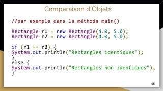 Comparaison d’Objets
//par exemple dans la méthode main()
Rectangle r1 = new Rectangle(4.0, 5.0);
Rectangle r2 = new Rectangle(4.0, 5.0);
if (r1 == r2) {
System.out.println("Rectangles identiques");
}
else {
System.out.println("Rectangles non identiques");
}
45
 
