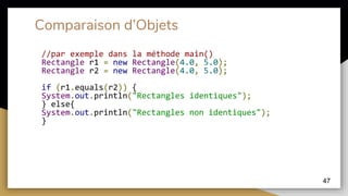 Comparaison d’Objets
//par exemple dans la méthode main()
Rectangle r1 = new Rectangle(4.0, 5.0);
Rectangle r2 = new Rectangle(4.0, 5.0);
if (r1.equals(r2)) {
System.out.println("Rectangles identiques");
} else{
System.out.println("Rectangles non identiques");
}
47
 
