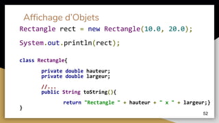 Affichage d’Objets
class Rectangle{
private double hauteur;
private double largeur;
//...
public String toString(){
return "Rectangle " + hauteur + " x " + largeur;}
}
52
Rectangle rect = new Rectangle(10.0, 20.0);
System.out.println(rect);
 