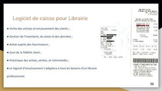 Logiciel de caisse pour Librairie
● Vente des articles et encaissement des clients ;
● Gestion de l’inventaire, du stock et des données ;
● Achat auprès des fournisseurs ;
● Suivi de la fidélité client ;
● Historique des achats, ventes, et commandes ;
● Le logiciel d’encaissement s’adaptera à tous les besoins d’un libraire
professionnel.
56
 