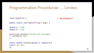 Programmation Procédurale … Limites
class Geometrie {
public static void main(String[] args) {
double a = 4.0;
double b = 2.0;
System.out.println("Surface du rectangle :
"+ surface(a, b));
}
static double surface(double a, double b){
return (a * b);
}}
• Vos Critiques !!!
9
 