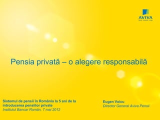 Pensia privată – o alegere responsabilă



Sistemul de pensii în România la 5 ani de la   Eugen Voicu
introducerea pensiilor private                 Director General Aviva Pensii
Institutul Bancar Român, 7 mai 2012
 