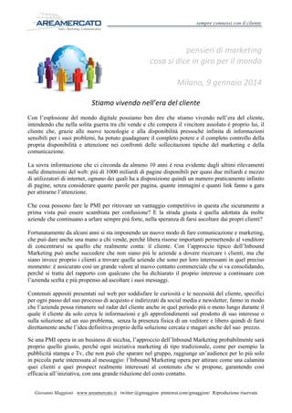 sempre connessi con il cliente

pensieri	
  di	
  marketing	
  
cosa	
  si	
  dice	
  in	
  giro	
  per	
  il	
  mondo	
  
	
  

Milano,	
  9	
  gennaio	
  2014	
  

	
  	
  	
  	
  

Stiamo	
  vivendo	
  nell’era	
  del	
  cliente	
  
Con l’esplosione del mondo digitale possiamo ben dire che stiamo vivendo nell’era del cliente,
intendendo che nella solita guerra tra chi vende e chi compera il vincitore assoluto è proprio lui, il
cliente che, grazie alle nuove tecnologie e alla disponibilità pressoché infinita di informazioni
sensibili per i suoi problemi, ha potuto guadagnare il completo potere e il completo controllo della
propria disponibilità e attenzione nei confronti delle sollecitazioni tipiche del marketing e della
comunicazione.
La sovra informazione che ci circonda da almeno 10 anni è resa evidente dagli ultimi rilevamenti
sulle dimensioni del web: più di 1000 miliardi di pagine disponibili per quasi due miliardi e mezzo
di utilizzatori di internet, ognuno dei quali ha a disposizione quindi un numero praticamente infinito
di pagine, senza considerare quante parole per pagina, quante immagini e quanti link fanno a gara
per attirarne l’attenzione.
Che cosa possono fare le PMI per ritrovare un vantaggio competitivo in questa che sicuramente a
prima vista può essere scambiata per confusione? E la strada giusta è quella adottata da molte
aziende che continuano a urlare sempre più forte, nella speranza di farsi ascoltare dai propri clienti?
Fortunatamente da alcuni anni si sta imponendo un nuovo modo di fare comunicazione e marketing,
che può dare anche una mano a chi vende, perché libera risorse importanti permettendo al venditore
di concentrarsi su quello che realmente conta: il cliente. Con l’approccio tipico dell’Inbound
Marketing può anche succedere che non siano più le aziende a dovere ricercare i clienti, ma che
siano invece proprio i clienti a trovare quelle aziende che sono per loro interessanti in quel preciso
momento: è assicurato così un grande valore al nuovo contatto commerciale che si va consolidando,
perché si tratta del rapporto con qualcuno che ha dichiarato il proprio interesse a continuare con
l’azienda scelta e più propenso ad ascoltare i suoi messaggi.
Contenuti appositi presentati sul web per soddisfare le curiosità e le necessità del cliente, specifici
per ogni passo del suo processo di acquisto e indirizzati da social media e newsletter, fanno in modo
che l’azienda possa rimanere sul radar del cliente anche in quel periodo più o meno lungo durante il
quale il cliente da solo cerca le informazioni e gli approfondimenti sul prodotto di suo interesse o
sulla soluzione ad un suo problema, senza la presenza fisica di un veditore e libero quindi di farsi
direttamente anche l’idea definitiva proprio della soluzione cercata e magari anche del suo prezzo.
Se una PMI opera in un business di nicchia, l’approccio dell’Inbound Marketing probabilmente sarà
proprio quello giusto, perché ogni iniziativa marketing di tipo tradizionale, come per esempio la
pubblicità stampa e Tv, che non può che sparare nel gruppo, raggiunge un’audience per lo più solo
in piccola parte interessata al messaggio: l’Inbound Marketing opera per attirare come una calamita
quei clienti e quei prospect realmente interessati al contenuto che si propone, garantendo così
efficacia all’iniziativa, con una grande riduzione del costo contatto.
Giovanni Maggioni www.areamercato.it twitter:@gmaggion pinterest.com/gmaggion/ Riproduzione riservata

 