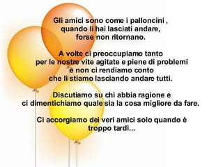 Gli amici sono come i palloncini ,  quando li hai lasciati andare,  forse non ritornano.  A volte ci preoccupiamo tanto  per le nostre vite agitate e piene di problemi e non ci rendiamo conto che li stiamo lasciando andare tutti.  Discutiamo su chi abbia ragione e ci dimentichiamo quale sia la cosa migliore da fare.  Ci accorgiamo dei veri amici solo quando è troppo tardi... 