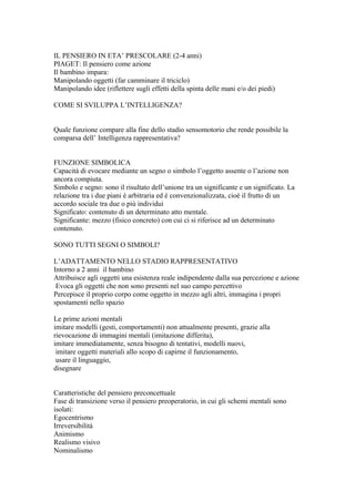 IL PENSIERO IN ETA’ PRESCOLARE (2-4 anni)
PIAGET: Il pensiero come azione
Il bambino impara:
Manipolando oggetti (far camminare il triciclo)
Manipolando idee (riflettere sugli effetti della spinta delle mani e/o dei piedi)
COME SI SVILUPPA L’INTELLIGENZA?
Quale funzione compare alla fine dello stadio sensomotorio che rende possibile la
comparsa dell’ Intelligenza rappresentativa?
FUNZIONE SIMBOLICA
Capacità di evocare mediante un segno o simbolo l’oggetto assente o l’azione non
ancora compiuta.
Simbolo e segno: sono il risultato dell’unione tra un significante e un significato. La
relazione tra i due piani è arbitraria ed è convenzionalizzata, cioè il frutto di un
accordo sociale tra due o più individui
Significato: contenuto di un determinato atto mentale.
Significante: mezzo (fisico concreto) con cui ci si riferisce ad un determinato
contenuto.
SONO TUTTI SEGNI O SIMBOLI?
L’ADATTAMENTO NELLO STADIO RAPPRESENTATIVO
Intorno a 2 anni il bambino
Attribuisce agli oggetti una esistenza reale indipendente dalla sua percezione e azione
Evoca gli oggetti che non sono presenti nel suo campo percettivo
Percepisce il proprio corpo come oggetto in mezzo agli altri, immagina i propri
spostamenti nello spazio
Le prime azioni mentali
imitare modelli (gesti, comportamenti) non attualmente presenti, grazie alla
rievocazione di immagini mentali (imitazione differita),
imitare immediatamente, senza bisogno di tentativi, modelli nuovi,
imitare oggetti materiali allo scopo di capirne il funzionamento,
usare il linguaggio,
disegnare
Caratteristiche del pensiero preconcettuale
Fase di transizione verso il pensiero preoperatorio, in cui gli schemi mentali sono
isolati:
Egocentrismo
Irreversibilità
Animismo
Realismo visivo
Nominalismo
 